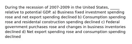 During the recession of 2007-2009 in the United States, _____ relative to potential GDP. a) Business fixed investment spending rose and net export spending declined b) Consumption spending rose and residental construction spending declined c) Federal government purchases rose and changes in business inventories declined d) Net export spending rose and consumption spending declined