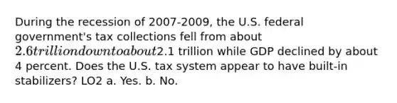 During the recession of 2007-2009, the U.S. federal government's tax collections fell from about 2.6 trillion down to about2.1 trillion while GDP declined by about 4 percent. Does the U.S. tax system appear to have built-in stabilizers? LO2 a. Yes. b. No.