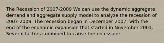 The Recession of 2007-2009 We can use the dynamic aggregate demand and aggregate supply model to analyze the recession of 2007-2009. The recession began in December 2007, with the end of the economic expansion that started in November 2001. Several factors combined to cause the recession: