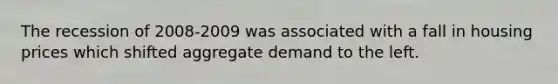 The recession of 2008-2009 was associated with a fall in housing prices which shifted aggregate demand to the left.