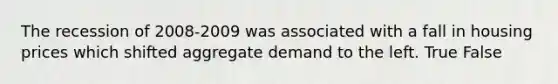 The recession of 2008-2009 was associated with a fall in housing prices which shifted aggregate demand to the left. True False