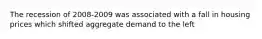 The recession of 2008-2009 was associated with a fall in housing prices which shifted aggregate demand to the left