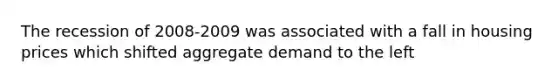 The recession of 2008-2009 was associated with a fall in housing prices which shifted aggregate demand to the left