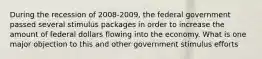 During the recession of 2008-2009, the federal government passed several stimulus packages in order to increase the amount of federal dollars flowing into the economy. What is one major objection to this and other government stimulus efforts