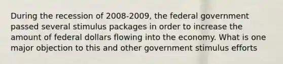 During the recession of 2008-2009, the federal government passed several stimulus packages in order to increase the amount of federal dollars flowing into the economy. What is one major objection to this and other government stimulus efforts