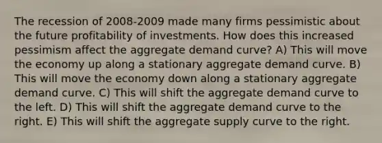 The recession of 2008-2009 made many firms pessimistic about the future profitability of investments. How does this increased pessimism affect the aggregate demand curve? A) This will move the economy up along a stationary aggregate demand curve. B) This will move the economy down along a stationary aggregate demand curve. C) This will shift the aggregate demand curve to the left. D) This will shift the aggregate demand curve to the right. E) This will shift the aggregate supply curve to the right.