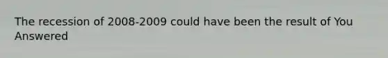 The recession of 2008-2009 could have been the result of You Answered