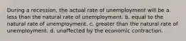 During a recession, the actual rate of unemployment will be a. less than the natural rate of unemployment. b. equal to the natural rate of unemployment. c. greater than the natural rate of unemployment. d. unaffected by the economic contraction.