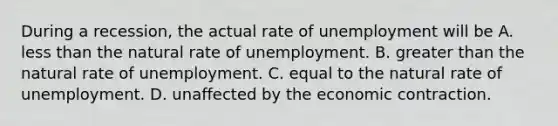 During a recession, the actual rate of unemployment will be A. less than the natural rate of unemployment. B. greater than the natural rate of unemployment. C. equal to the natural rate of unemployment. D. unaffected by the economic contraction.