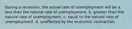 During a recession, the actual rate of unemployment will be a. less than the natural rate of unemployment. b. greater than the natural rate of unemployment. c. equal to the natural rate of unemployment. d. unaffected by the economic contraction