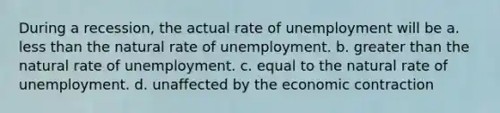 During a recession, the actual rate of unemployment will be a. less than the natural rate of unemployment. b. greater than the natural rate of unemployment. c. equal to the natural rate of unemployment. d. unaffected by the economic contraction