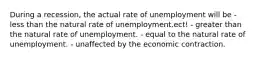 During a recession, the actual rate of unemployment will be - less than the natural rate of unemployment.ect! - greater than the natural rate of unemployment. - equal to the natural rate of unemployment. - unaffected by the economic contraction.