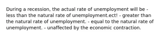 During a recession, the actual rate of unemployment will be - less than the natural rate of unemployment.ect! - greater than the natural rate of unemployment. - equal to the natural rate of unemployment. - unaffected by the economic contraction.