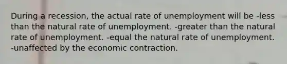 During a recession, the actual rate of unemployment will be -less than the natural rate of unemployment. -greater than the natural rate of unemployment. -equal the natural rate of unemployment. -unaffected by the economic contraction.