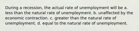 During a recession, the actual rate of unemployment will be a. less than the natural rate of unemployment. b. unaffected by the economic contraction. c. greater than the natural rate of unemployment. d. equal to the natural rate of unemployment.