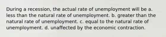 During a recession, the actual rate of unemployment will be a. less than the natural rate of unemployment. b. greater than the natural rate of unemployment. c. equal to the natural rate of unemployment. d. unaffected by the economic contraction.