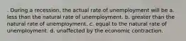 . During a recession, the actual rate of unemployment will be a. less than the natural rate of unemployment. b. greater than the natural rate of unemployment. c. equal to the natural rate of unemployment. d. unaffected by the economic contraction.