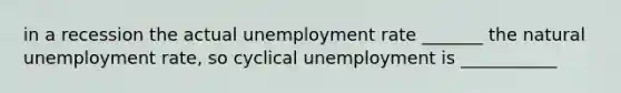 in a recession the actual unemployment rate _______ the natural unemployment rate, so cyclical unemployment is ___________