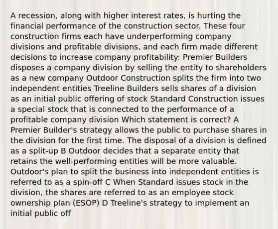 A recession, along with higher interest rates, is hurting the financial performance of the construction sector. These four construction firms each have underperforming company divisions and profitable divisions, and each firm made different decisions to increase company profitability: Premier Builders disposes a company division by selling the entity to shareholders as a new company Outdoor Construction splits the firm into two independent entities Treeline Builders sells shares of a division as an initial public offering of stock Standard Construction issues a special stock that is connected to the performance of a profitable company division Which statement is correct? A Premier Builder's strategy allows the public to purchase shares in the division for the first time. The disposal of a division is defined as a split-up B Outdoor decides that a separate entity that retains the well-performing entities will be more valuable. Outdoor's plan to split the business into independent entities is referred to as a spin-off C When Standard issues stock in the division, the shares are referred to as an employee stock ownership plan (ESOP) D Treeline's strategy to implement an initial public off