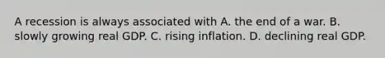 A recession is always associated with A. the end of a war. B. slowly growing real GDP. C. rising inflation. D. declining real GDP.