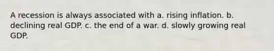 A recession is always associated with a. rising inflation. b. declining real GDP. c. the end of a war. d. slowly growing real GDP.