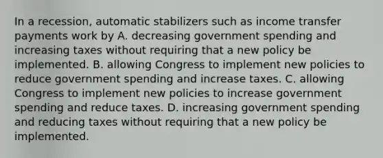 In a​ recession, automatic stabilizers such as income transfer payments work by A. decreasing government spending and increasing taxes without requiring that a new policy be implemented. B. allowing Congress to implement new policies to reduce government spending and increase taxes. C. allowing Congress to implement new policies to increase government spending and reduce taxes. D. increasing government spending and reducing taxes without requiring that a new policy be implemented.