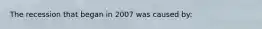 The recession that began in 2007 was caused by: