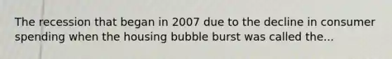 The recession that began in 2007 due to the decline in consumer spending when the housing bubble burst was called the...