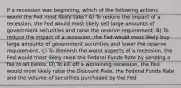 If a recession was beginning, which of the following actions would the Fed most likely take? A) To reduce the impact of a recession, the Fed would most likely sell large amounts of government securities and raise the reserve requirement. B) To reduce the impact of a recession, the Fed would most likely buy large amounts of government securities and lower the reserve requirement. C) To diminish the worst aspects of a recession, the Fed would most likely raise the Federal Funds Rate by sending a fax to all banks. D) To kill off a worsening recession, the Fed would most likely raise the Discount Rate, the Federal Funds Rate and the volume of securities purchased by the Fed.