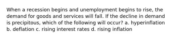 When a recession begins and unemployment begins to rise, the demand for goods and services will fall. If the decline in demand is precipitous, which of the following will occur? a. hyperinflation b. deflation c. rising interest rates d. rising inflation