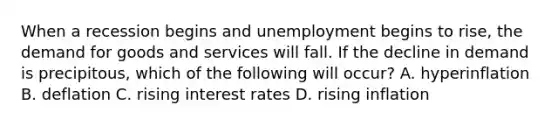 When a recession begins and unemployment begins to rise, the demand for goods and services will fall. If the decline in demand is precipitous, which of the following will occur? A. hyperinflation B. deflation C. rising interest rates D. rising inflation