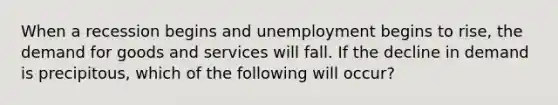 When a recession begins and unemployment begins to rise, the demand for goods and services will fall. If the decline in demand is precipitous, which of the following will occur?