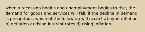 when a recession begins and unemployment begins to rise, the demand for goods and services will fall. if the decline in demand is precipitous, which of the following will occur? a) hyperinflation b) deflation c) rising interest rates d) rising inflation