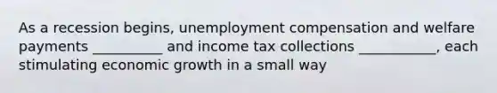 As a recession begins, unemployment compensation and welfare payments __________ and income tax collections ___________, each stimulating economic growth in a small way