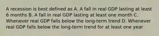 A recession is best defined as A. A fall in real GDP lasting at least 6 months B. A fall in real GDP lasting at least one month C. Whenever real GDP falls below the long-term trend D. Whenever real GDP falls below the long-term trend for at least one year