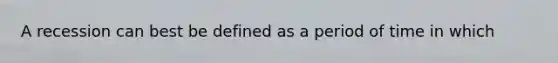 A recession can best be defined as a period of time in which
