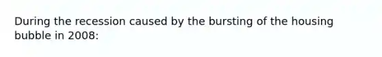 During the recession caused by the bursting of the housing bubble in 2008: