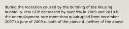 during the recession caused by the bursting of the housing bubble: a. real GDP decreased by over 5% in 2009 and 2010 b. the unemployment rate more than quadrupled from december 2007 to june of 2009 c. both of the above d. neither of the above