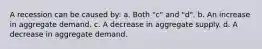 A recession can be caused by: a. Both "c" and "d". b. An increase in aggregate demand. c. A decrease in aggregate supply. d. A decrease in aggregate demand.