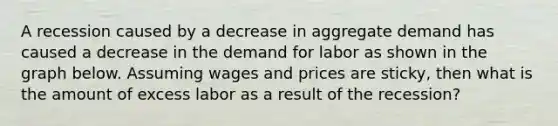 A recession caused by a decrease in aggregate demand has caused a decrease in the demand for labor as shown in the graph below. Assuming wages and prices are sticky, then what is the amount of excess labor as a result of the recession?