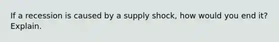 If a recession is caused by a supply shock, how would you end it? Explain.