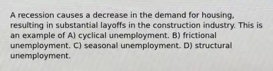 A recession causes a decrease in the demand for housing, resulting in substantial layoffs in the construction industry. This is an example of A) cyclical unemployment. B) frictional unemployment. C) seasonal unemployment. D) structural unemployment.