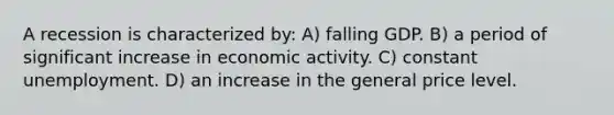 A recession is characterized by: A) falling GDP. B) a period of significant increase in economic activity. C) constant unemployment. D) an increase in the general price level.