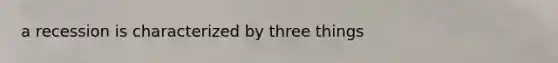 a recession is characterized by three things