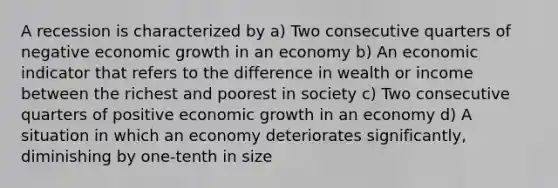 A recession is characterized by a) Two consecutive quarters of negative economic growth in an economy b) An economic indicator that refers to the difference in wealth or income between the richest and poorest in society c) Two consecutive quarters of positive economic growth in an economy d) A situation in which an economy deteriorates significantly, diminishing by one-tenth in size