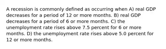 A recession is commonly defined as occurring when A) real GDP decreases for a period of 12 or more months. B) real GDP decreases for a period of 6 or more months. C) the <a href='https://www.questionai.com/knowledge/kh7PJ5HsOk-unemployment-rate' class='anchor-knowledge'>unemployment rate</a> rises above 7.5 percent for 6 or more months. D) the unemployment rate rises above 5.0 percent for 12 or more months.