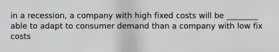 in a recession, a company with high fixed costs will be ________ able to adapt to consumer demand than a company with low fix costs