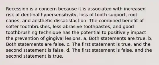 Recession is a concern because it is associated with increased risk of dentinal hypersensitivity, loss of tooth support, root caries, and aesthetic dissatisfaction. The combined benefit of softer toothbrushes, less-abrasive toothpastes, and good toothbrushing technique has the potential to positively impact the prevention of gingival lesions. a. Both statements are true. b. Both statements are false. c. The first statement is true, and the second statement is false. d. The first statement is false, and the second statement is true.