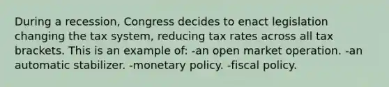 During a recession, Congress decides to enact legislation changing the tax system, reducing tax rates across all tax brackets. This is an example of: -an open market operation. -an automatic stabilizer. -monetary policy. -fiscal policy.