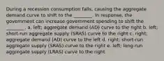 During a recession consumption falls, causing the aggregate demand curve to shift to the ________. In response, the government can increase government spending to shift the ________. a. left; aggregate demand (AD) curve to the right b. left; short-run aggregate supply (SRAS) curve to the right c. right; aggregate demand (AD) curve to the left d. right; short-run aggregate supply (SRAS) curve to the right e. left; long-run aggregate supply (LRAS) curve to the right